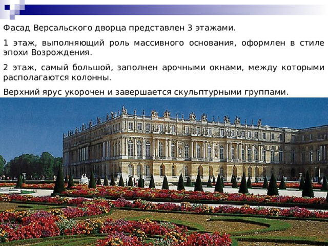 Фасад Версальского дворца представлен 3 этажами. 1 этаж, выполняющий роль массивного основания, оформлен в стиле эпохи Возрождения. 2 этаж, самый большой, заполнен арочными окнами, между которыми располагаются колонны. Верхний ярус укорочен и завершается скульптурными группами. 