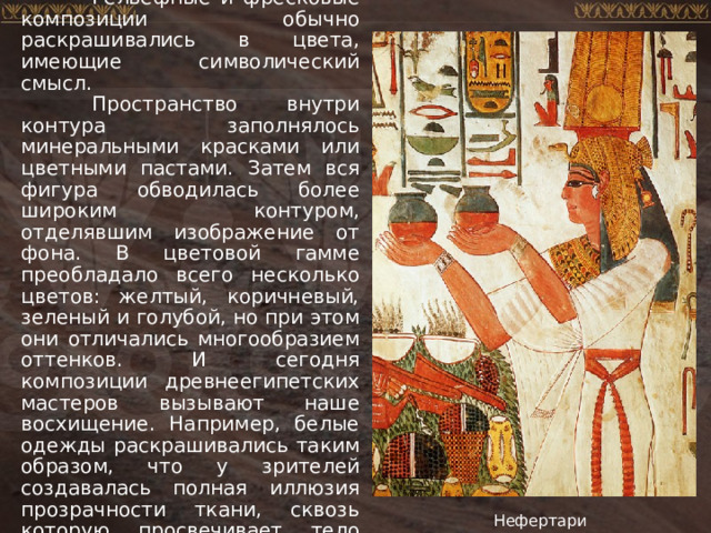  Рельефные и фресковые композиции обычно раскрашивались в цвета, имеющие символический смысл.  Пространство внутри контура заполнялось минеральными красками или цветными пастами. Затем вся фигура обводилась более широким контуром, отделявшим изображение от фона. В цветовой гамме преобладало всего несколько цветов: желтый, коричневый, зеленый и голубой, но при этом они отличались многообразием оттенков. И сегодня композиции древнеегипетских мастеров вызывают наше восхищение. Например, белые одежды раскрашивались таким образом, что у зрителей создавалась полная иллюзия прозрачности ткани, сквозь которую просвечивает тело человека. Нефертари 