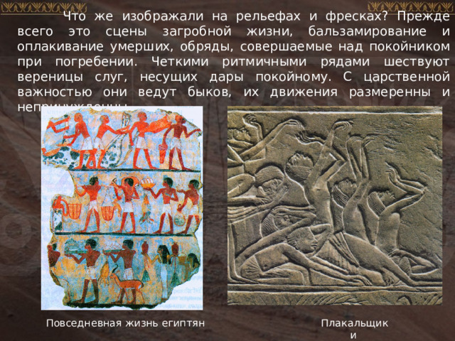  Что же изображали на рельефах и фресках? Прежде всего это сцены загробной жизни, бальзамирование и оплакивание умерших, обряды, совершаемые над покойником при погребении. Четкими ритмичными рядами шествуют вереницы слуг, несущих дары покойному. С царственной важностью они ведут быков, их движения размеренны и непринужденны. Повседневная жизнь египтян Плакальщики 