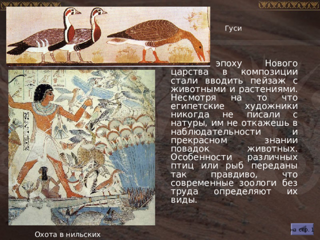 Гуси В эпоху Нового царства в композиции стали вводить пейзаж с животными и растениями. Несмотря на то что египетские художники никогда не писали с натуры, им не откажешь в наблюдательности и прекрасном знании повадок животных. Особенности различных птиц или рыб переданы так правдиво, что современные зоологи без труда определяют их виды. на стр. 1 Охота в нильских зарослях 