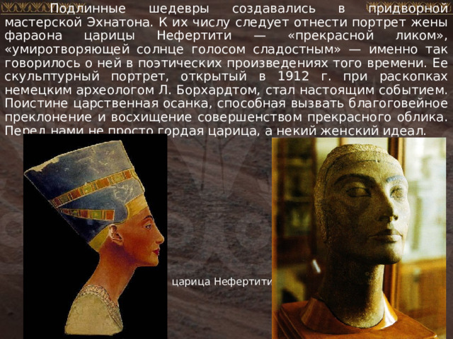  Подлинные шедевры создавались в придворной мастерской Эхнатона. К их числу следует отнести портрет жены фараона царицы Нефертити — «прекрасной ликом», «умиротворяющей солнце голосом сладостным» — именно так говорилось о ней в поэтических произведениях того времени. Ее скульптурный портрет, открытый в 1912 г. при раскопках немецким археологом Л. Борхардтом, стал настоящим событием. Поистине царственная осанка, способная вызвать благоговейное преклонение и восхищение совершенством прекрасного облика. Перед нами не просто гордая царица, а некий женский идеал. царица Нефертити 