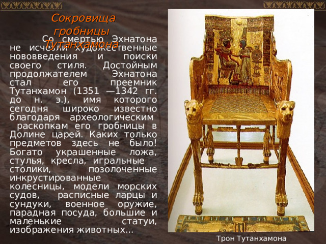  Сокровища гробницы Тутанхамона  Со смертью Эхнатона не исчезли художественные нововведения и поиски своего стиля. Достойным продолжателем Эхнатона стал его преемник Тутанхамон (1351 —1342 гг. до н. э.), имя которого сегодня широко известно благодаря археологическим раскопкам его гробницы в Долине царей. Каких только предметов здесь не было! Богато украшенные ложа, стулья, кресла, игральные столики, позолоченные инкрустированные колесницы, модели морских судов, расписные ларцы и сундуки, военное оружие, парадная посуда, большие и маленькие статуи, изображения животных... Трон Тутанхамона 