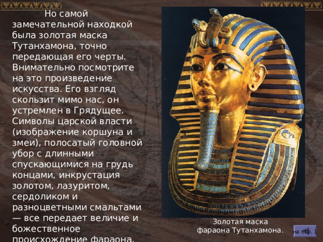  Но самой замечательной находкой была золотая маска Тутанхамона, точно передающая его черты.  Внимательно посмотрите на это произведение искусства. Его взгляд скользит мимо нас, он устремлен в Грядущее. Символы царской власти (изображение коршуна и змеи), полосатый головной убор с длинными спускающимися на грудь концами, инкрустация золотом, лазуритом, сердоликом и разноцветными смальтами — все передает величие и божественное происхождение фараона. Золотая маска фараона Тутанхамона. на стр. 1 