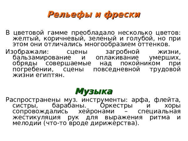 Рельефы и фрески  В цветовой гамме преобладало несколько цветов: желтый, коричневый, зеленый и голубой, но при этом они отличались многообразием оттенков. Изображали: сцены загробной жизни, бальзамирование и оплакивание умерших, обряды совершаемые над покойником при погребении, сцены повседневной трудовой жизни египтян.  Музыка Распространены муз. инструменты: арфа, флейта, систры, барабаны. Оркестры и хоры сопровождались хейронами – специальная жестикуляция рук для выражения ритма и мелодии (что-то вроде дирижерства). 