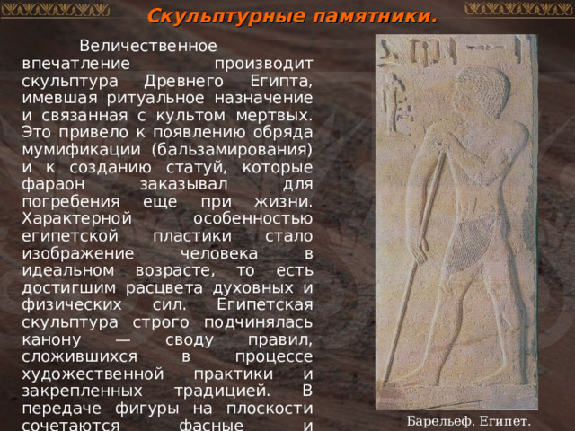 Скульптурные памятники.  Величественное впечатление производит скульптура Древнего Египта, имевшая ритуальное назначение и связанная с культом мертвых. Это привело к появлению обряда мумификации (бальзамирования) и к созданию статуй, которые фараон заказывал для погребения еще при жизни. Характерной особенностью египетской пластики стало изображение человека в идеальном возрасте, то есть достигшим расцвета духовных и физических сил. Египетская скульптура строго подчинялась канону — своду правил, сложившихся в процессе художественной практики и закрепленных традицией. В передаче фигуры на плоскости сочетаются фасные и профильные элементы: голова и ноги развернуты в профиль, плечи в фас, торс в три четверти. Барельеф. Египет. 