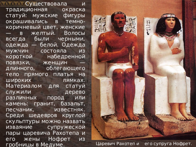  Существовала и традиционная окраска статуй: мужские фигуры окрашивались в темно-коричневый цвет, женские — в желтый. Волосы всегда были черными, одежда — белой. Одежда мужчин состояла из короткой набедренной повязки, женщин — длинного, облегающего тело прямого платья на широких лямках. Материалом для статуй служили дерево различных пород или камень: гранит, базальт, песчаник, известняк. Среди шедевров круглой скульптуры можно назвать изваяние супружеской пары царевича Рахотепа и его жены Нофрет из гробницы в Медуме. Царевич Рахотеп и его супруга Нофрет. 