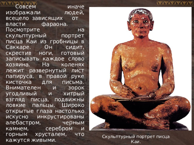 Совсем иначе изображали людей, всецело зависящих от власти фараона. Посмотрите на скульптурный портрет писца Каи из гробницы в Саккаре. Он сидит, скрестив ноги, готовый записывать каждое слово хозяина. На коленях лежит развернутый лист папируса, в правой руке кисточка для письма. Внимателен и зорок угодливый и хитрый взгляд писца, подвижны ловкие пальцы. Широко открытые глаза настолько искусно инкрустированы алебастром, черным камнем, серебром и горным хрусталем, что кажутся живыми. Скульптурный портрет писца Каи. 
