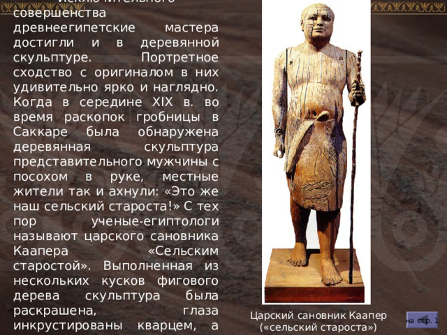  Исключительного совершенства древнеегипетские мастера достигли и в деревянной скульптуре. Портретное сходство с оригиналом в них удивительно ярко и наглядно. Когда в середине XIX в. во время раскопок гробницы в Саккаре была обнаружена деревянная скульптура представительного мужчины с посохом в руке, местные жители так и ахнули: «Это же наш сельский староста!» С тех пор ученые-египтологи называют царского сановника Каапера «Сельским старостой». Выполненная из нескольких кусков фигового дерева скульптура была раскрашена, глаза инкрустированы кварцем, а веки сделаны из меди. Царский сановник Каапер («сельский староста») на стр. 1 