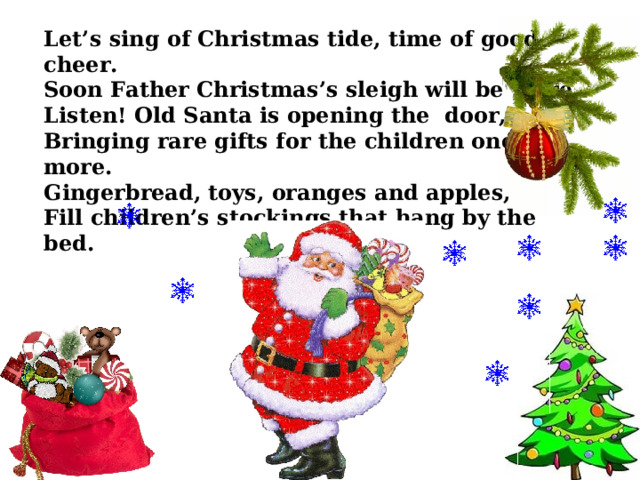 Let’s sing of Christmas tide, time of good cheer. Soon Father Christmas’s sleigh will be here. Listen! Old Santa is opening the door, Bringing rare gifts for the children once more. Gingerbread, toys, oranges and apples, Fill children’s stockings that hang by the bed. 