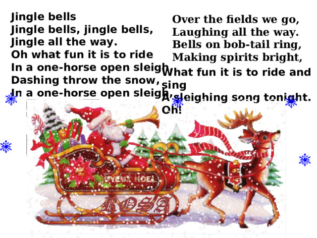 Jingle bells Jingle bells, jingle bells, Jingle all the way. Oh what fun it is to ride In a one-horse open sleigh. Dashing throw the snow, In a one-horse open sleigh,  Over the fields we go, Laughing all the way. Bells on bob-tail ring, Making spirits bright, What fun it is to ride and sing A sleighing song tonight. Oh! 