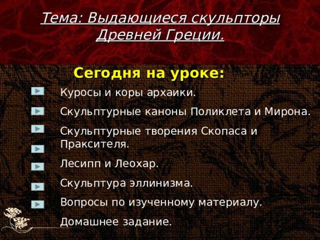 Тема: Выдающиеся скульпторы Древней Греции. Сегодня на уроке: Куросы и коры архаики. Скульптурные каноны Поликлета и Мирона. Скульптурные творения Скопаса и Праксителя. Лесипп и Леохар. Скульптура эллинизма. Вопросы по изученному материалу. Домашнее задание. 