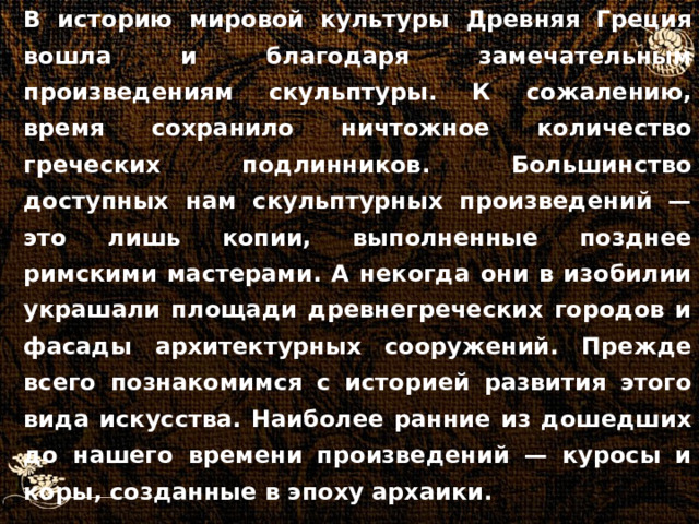 В историю мировой культуры Древняя Греция вошла и благодаря замечательным произведениям скульптуры. К сожалению, время сохранило ничтожное количество греческих подлинников. Большинство доступных нам скульптурных произведений — это лишь копии, выполненные позднее римскими мастерами. А некогда они в изобилии украшали площади древнегреческих городов и фасады архитектурных сооружений. Прежде всего познакомимся с историей развития этого вида искусства. Наиболее ранние из дошедших до нашего времени произведений — куросы и коры, созданные в эпоху архаики.  