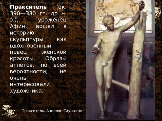 Пракситель (ок. 390—330 гг. до н. э.), уроженец Афин, вошел в историю скульптуры как вдохновенный певец женской красоты. Образы атлетов, по всей вероятности, не очень интересовали художника.  Пракситель. Аполлон Сауроктон 