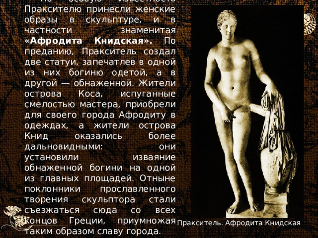 Но особую известность Праксителю принесли женские образы в скульптуре, и в частности знаменитая «Афродита Книдская». По преданию, Пракситель создал две статуи, запечатлев в одной из них богиню одетой, а в другой — обнаженной. Жители острова Коса, испуганные смелостью мастера, приобрели для своего города Афродиту в одеждах, а жители острова Книд оказались более дальновидными: они установили изваяние обнаженной богини на одной из главных площадей. Отныне поклонники прославленного творения скульптора стали съезжаться сюда со всех концов Греции, приумножая таким образом славу города. Пракситель. Афродита Книдская 