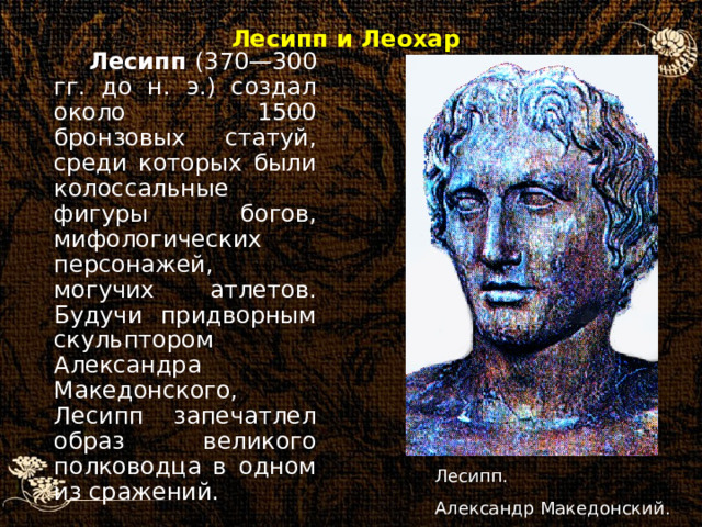 Лесипп (370—300 гг. до н. э.) создал около 1500 бронзовых статуй, среди которых были колоссальные фигуры богов, мифологических персонажей, могучих атлетов. Будучи придворным скульптором Александра Македонского, Лесипп запечатлел образ великого полководца в одном из сражений. Лесипп и Леохар Лесипп. Александр Македонский.  