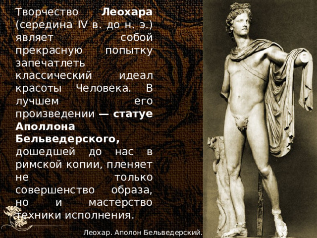 Творчество Леохара (середина IV в. до н. э.) являет собой прекрасную попытку запечатлеть классический идеал красоты Человека. В лучшем его произведении — статуе Аполлона Бельведерского, дошедшей до нас в римской копии, пленяет не только совершенство образа, но и мастерство техники исполнения.  Леохар. Аполон Бельведерский. 