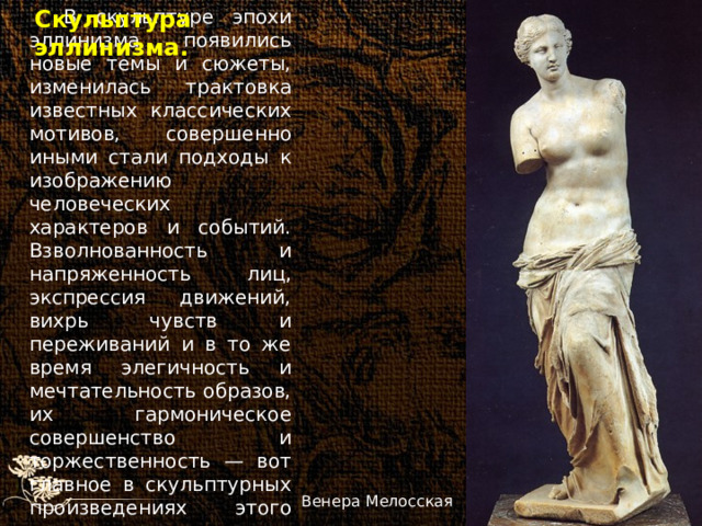 В скульптуре эпохи эллинизма появились новые темы и сюжеты, изменилась трактовка известных классических мотивов, совершенно иными стали подходы к изображению человеческих характеров и событий. Взволнованность и напряженность лиц, экспрессия движений, вихрь чувств и переживаний и в то же время элегичность и мечтательность образов, их гармоническое совершенство и торжественность — вот главное в скульптурных произведениях этого периода. Скульптура эллинизма. Венера Мелосская 