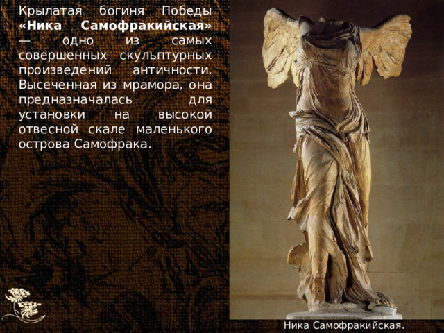 Крылатая богиня Победы «Ника Самофракийская» — одно из самых совершенных скульптурных произведений античности. Высеченная из мрамора, она предназначалась для установки на высокой отвесной скале маленького острова Самофрака. Ника Самофракийская. 