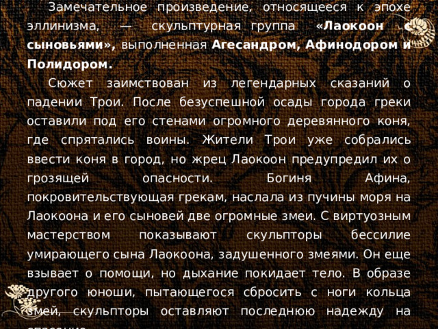 Замечательное произведение, относящееся к эпохе эллинизма, — скульптурная группа «Лаокоон с сыновьями», выполненная Агесандром, Афинодором и Полидором. Сюжет заимствован из легендарных сказаний о падении Трои. После безуспешной осады города греки оставили под его стенами огромного деревянного коня, где спрятались воины. Жители Трои уже собрались ввести коня в город, но жрец Лаокоон предупредил их о грозящей опасности. Богиня Афина, покровительствующая грекам, наслала из пучины моря на Лаокоона и его сыновей две огромные змеи. С виртуозным мастерством показывают скульпторы бессилие умирающего сына Лаокоона, задушенного змеями. Он еще взывает о помощи, но дыхание покидает тело. В образе другого юноши, пытающегося сбросить с ноги кольца змей, скульпторы оставляют последнюю надежду на спасение. 