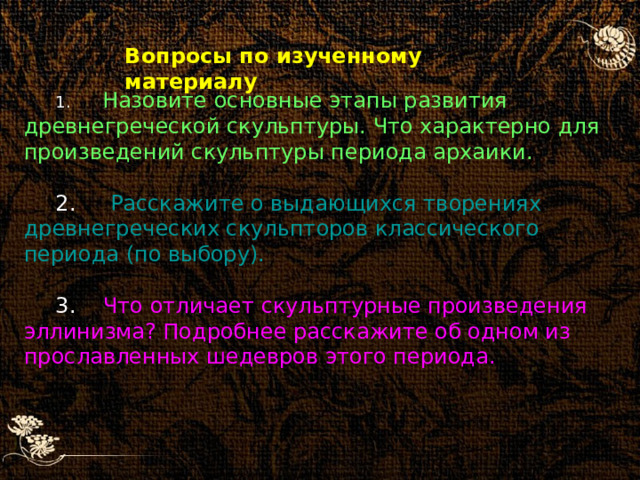 Вопросы по изученному материалу   Назовите основные этапы развития древнегреческой скульптуры. Что характерно для произведений скульптуры периода архаики.  Расскажите о выдающихся творениях древнегреческих скульпторов классического периода (по выбору).  Что отличает скульптурные произведения эллинизма? Подробнее расскажите об одном из прославленных шедевров этого периода. 