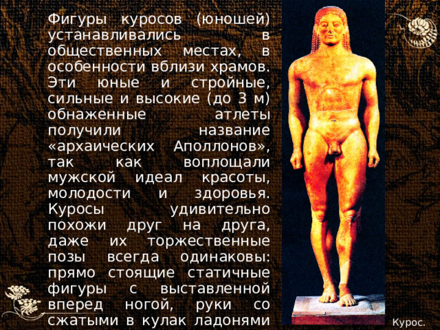 Фигуры куросов (юношей) устанавливались в общественных местах, в особенности вблизи храмов. Эти юные и стройные, сильные и высокие (до 3 м) обнаженные атлеты получили название «архаических Аполлонов», так как воплощали мужской идеал красоты, молодости и здоровья. Куросы удивительно похожи друг на друга, даже их торжественные позы всегда одинаковы: прямо стоящие статичные фигуры с выставленной вперед ногой, руки со сжатыми в кулак ладонями вытянуты вдоль тела, черты лица лишены индивидуальности. Курос. 