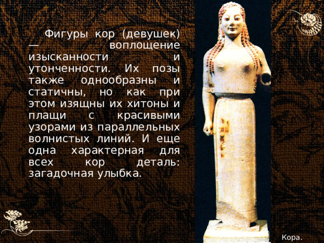 Фигуры кор (девушек) — воплощение изысканности и утонченности. Их позы также однообразны и статичны, но как при этом изящны их хитоны и плащи с красивыми узорами из параллельных волнистых линий. И еще одна характерная для всех кор деталь: загадочная улыбка. Кора. 