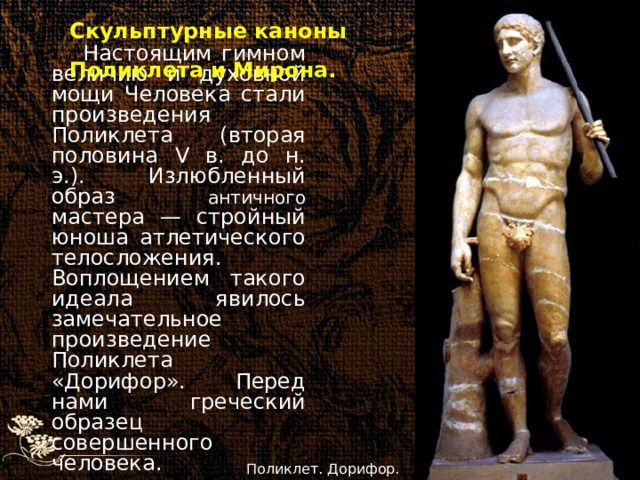 Скульптурные каноны Поликлета и Мирона. Настоящим гимном величию и духовной мощи Человека стали произведения Поликлета (вторая половина V в. до н. э.). Излюбленный образ античного мастера — стройный юноша атлетического телосложения. Воплощением такого идеала явилось замечательное произведение Поликлета «Дорифор». Перед нами греческий образец совершенного человека.  Поликлет. Дорифор. 