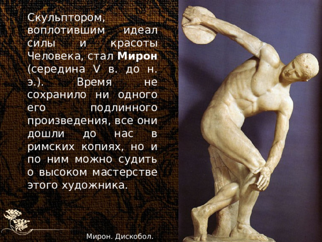 Скульптором, воплотившим идеал силы и красоты Человека, стал Мирон (середина V в. до н. э.). Время не сохранило ни одного его подлинного произведения, все они дошли до нас в римских копиях, но и по ним можно судить о высоком мастерстве этого художника. Мирон. Дискобол. 