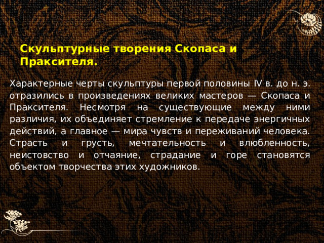 Скульптурные творения Скопаса и Праксителя. Характерные черты скульптуры первой половины IV в. до н. э. отразились в произведениях великих мастеров — Скопаса и Праксителя. Несмотря на существующие между ними различия, их объединяет стремление к передаче энергичных действий, а главное — мира чувств и переживаний человека. Страсть и грусть, мечтательность и влюбленность, неистовство и отчаяние, страдание и горе становятся объектом творчества этих художников. 