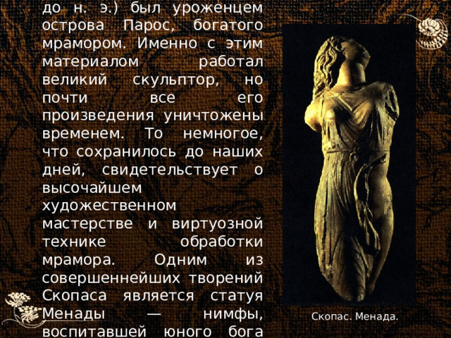 Скопас (420 — ок. 355 гг. до н. э.) был уроженцем острова Парос, богатого мрамором. Именно с этим материалом работал великий скульптор, но почти все его произведения уничтожены временем. То немногое, что сохранилось до наших дней, свидетельствует о высочайшем художественном мастерстве и виртуозной технике обработки мрамора. Одним из совершеннейших творений Скопаса является статуя Менады — нимфы, воспитавшей юного бога Диониса.  Скопас. Менада. 