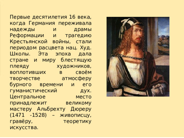 Первые десятилетия 16 века, когда Германия переживала надежды и драмы Реформации и трагедию Крестьянской войны, стали периодом расцвета нац. Худ. Школы. Эта эпоха дала стране и миру блестящую плеяду художников, воплотивших в своём творчестве атмосферу бурного времени и его гуманистический дух. Центральное место принадлежит великому мастеру Альбрехту Дюреру (1471 -1528) – живописцу, гравёру, теоретику искусства. 