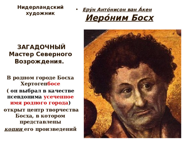Нидерландский художник     ЗАГАДОЧНЫЙ Мастер Северного Возрождения.   В родном городе Босха Хертоген босе ( он выбрал в качестве псевдонима усеченное имя родного города )  открыт центр творчества Босха, в котором представлены  копии его произведений     Еру́н Анто́нисон ван А́кен   Иеро́ним Босх   