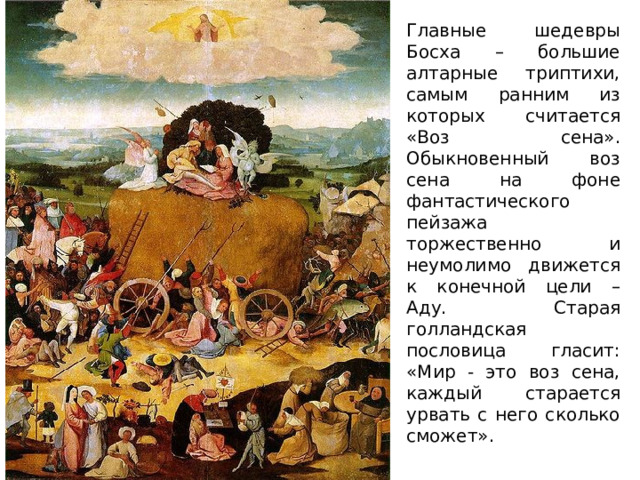 Главные шедевры Босха – большие алтарные триптихи, самым ранним из которых считается «Воз сена». Обыкновенный воз сена на фоне фантастического пейзажа торжественно и неумолимо движется к конечной цели – Аду. Старая голландская пословица гласит: «Мир - это воз сена, каждый старается урвать с него сколько сможет». 