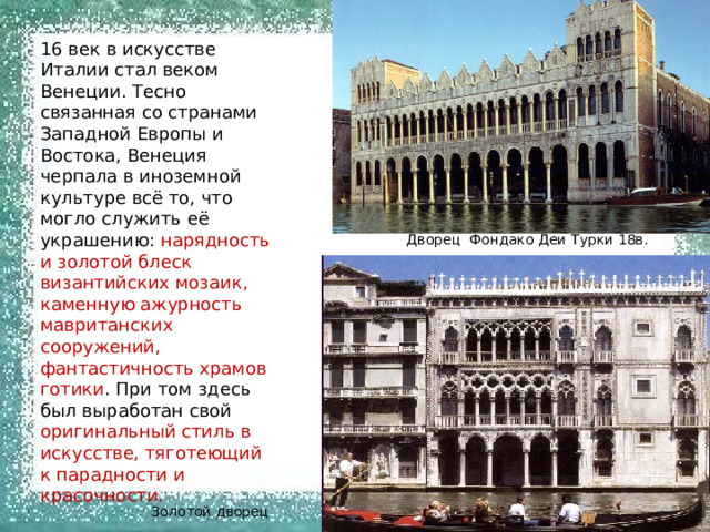 16 век в искусстве Италии стал веком Венеции. Тесно связанная со странами Западной Европы и Востока, Венеция черпала в иноземной культуре всё то, что могло служить её украшению: нарядность и золотой блеск византийских мозаик, каменную ажурность мавританских сооружений, фантастичность храмов готики . При том здесь был выработан свой оригинальный стиль в искусстве, тяготеющий к парадности и красочности. Дворец Фондако Деи Турки 18в. Золотой дворец 