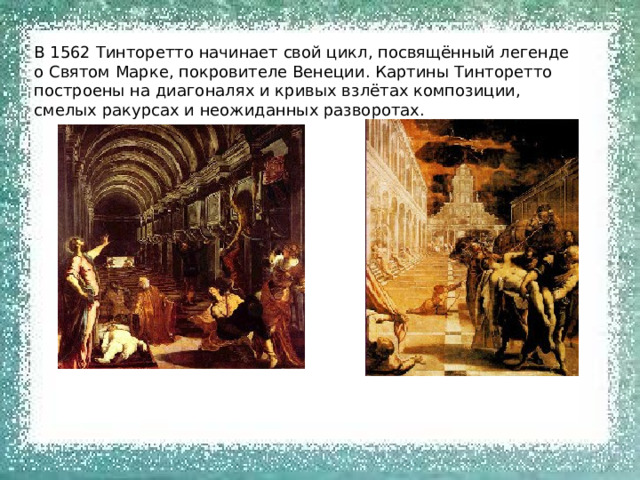 В 1562 Тинторетто начинает свой цикл, посвящённый легенде о Святом Марке, покровителе Венеции. Картины Тинторетто построены на диагоналях и кривых взлётах композиции, смелых ракурсах и неожиданных разворотах. 