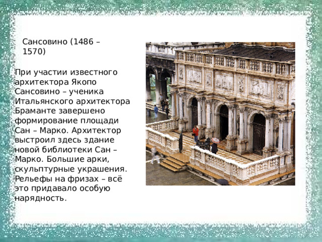 Сансовино (1486 – 1570) При участии известного архитектора Якопо Сансовино – ученика Итальянского архитектора Браманте завершено формирование площади Сан – Марко. Архитектор выстроил здесь здание новой библиотеки Сан – Марко. Большие арки, скульптурные украшения. Рельефы на фризах – всё это придавало особую нарядность. 