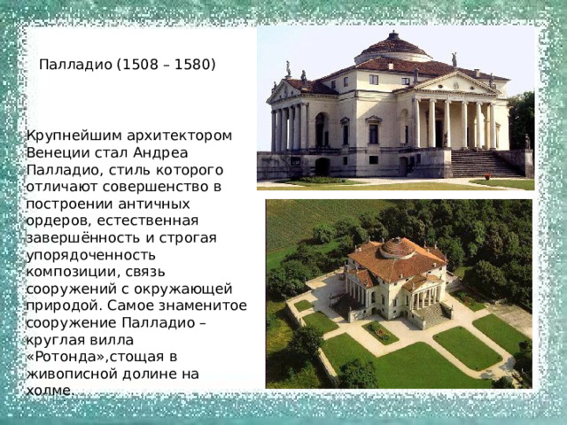 Палладио (1508 – 1580) Крупнейшим архитектором Венеции стал Андреа Палладио, стиль которого отличают совершенство в построении античных ордеров, естественная завершённость и строгая упорядоченность композиции, связь сооружений с окружающей природой. Самое знаменитое сооружение Палладио – круглая вилла «Ротонда»,стощая в живописной долине на холме. 