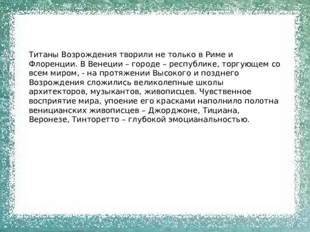 Титаны Возрождения творили не только в Риме и Флоренции. В Венеции – городе – республике, торгующем со всем миром, - на протяжении Высокого и позднего Возрождения сложились великолепные школы архитекторов, музыкантов, живописцев. Чувственное восприятие мира, упоение его красками наполнило полотна веницианских живописцев – Джорджоне, Тициана, Веронезе, Тинторетто – глубокой эмоцианальностью. 
