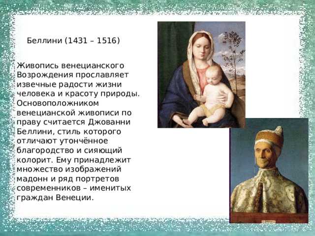Беллини (1431 – 1516) Живопись венецианского Возрождения прославляет извечные радости жизни человека и красоту природы. Основоположником венецианской живописи по праву считается Джованни Беллини, стиль которого отличают утончённое благородство и сияющий колорит. Ему принадлежит множество изображений мадонн и ряд портретов современников – именитых граждан Венеции. 