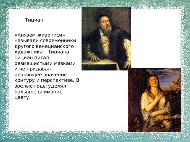 Тициан. «Князем живописи» называли современники другого венецианского художника – Тициана. Тициан писал размашистыми мазками и не придавал решающее значение контуру и перспективе. В зрелые годы уделял большое внимание цвету. 