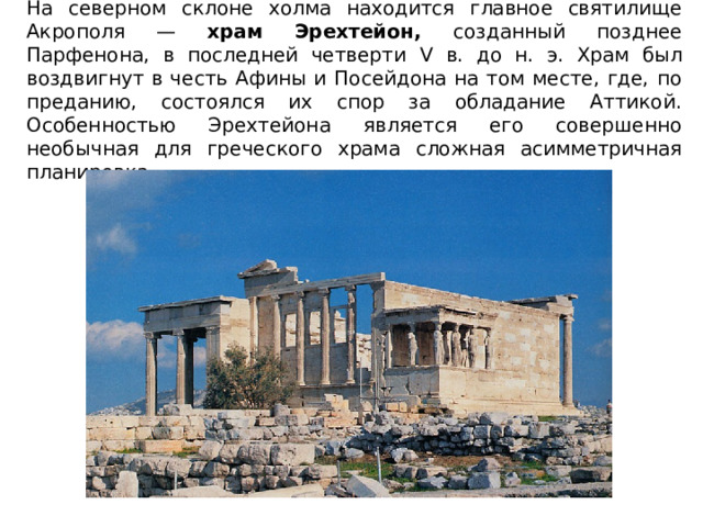На северном склоне холма находится главное святилище Акрополя — храм Эрехтейон, созданный позднее Парфенона, в последней четверти V в. до н. э. Храм был воздвигнут в честь Афины и Посейдона на том месте, где, по преданию, состоялся их спор за обладание Аттикой. Особенностью Эрехтейона является его совершенно необычная для греческого храма сложная асимметричная планировка. 
