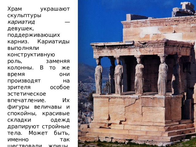 Храм украшают скульптуры кариатид — девушек, поддерживающих карниз. Кариатиды выполняли конструктивную роль, заменяя колонны. В то же время они производят на зрителя особое эстетическое впечатление. Их фигуры величавы и спокойны, красивые складки одежд драпируют стройные тела. Может быть, именно так шествовали жрицы, неся на голове корзины со священными атрибутами? 