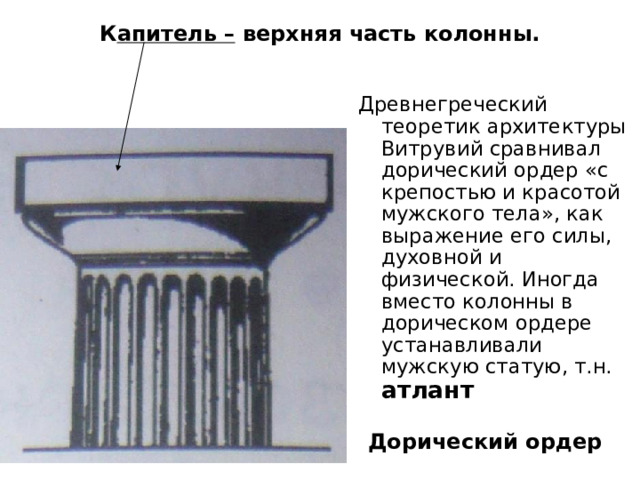 Капитель – верхняя часть колонны. Древнегреческий теоретик архитектуры Витрувий сравнивал дорический ордер «с крепостью и красотой мужского тела», как выражение его силы, духовной и физической. Иногда вместо колонны в дорическом ордере устанавливали мужскую статую, т.н. атлант Дорический ордер 