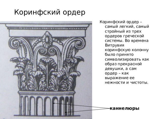 Коринфский ордер Коринфский ордер – самый легкий, самый стройный из трех ордеров греческой системы. Во времена Витрувия коринфскую колонну было принято символизировать как образ прекрасной девушки, а сам ордер – как выражение ее нежности и чистоты. каннелюры 