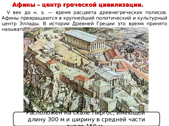 Афины – центр греческой цивилизации. V век до н. э. — время расцвета древнегреческих полисов. Афины превращаются в крупнейший политический и культурный центр Эллады. В истории Древней Греции это время принято называть «золотым веком Афин». Расположен на скале Пиргос, имеющей длину 300 м и ширину в средней части около 150 м.  