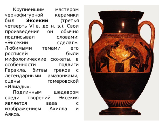 Крупнейшим мастером чернофигурной керамики был Эксекий (третья четверть VI в. до н. э.). Свои произведения он обычно подписывал словами: «Эксекий сделал». Любимыми темами его росписей были мифологические сюжеты, в особенности подвиги Геракла, битвы греков с легендарными амазонками, сцены гомеровской «Илиады». Подлинным шедевром среди творений Эксекия является ваза с изображением Ахилла и Аякса. 