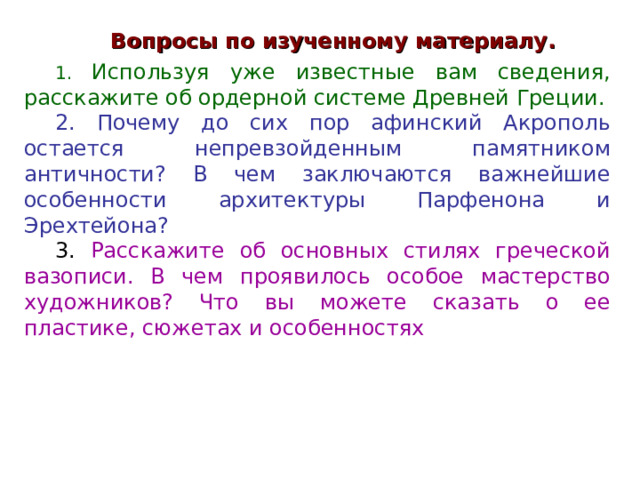 Вопросы по изученному материалу.  Используя уже известные вам сведения, расскажите об ордерной системе Древней Греции.  Почему до сих пор афинский Акрополь остается непревзойденным памятником античности? В чем заключаются важнейшие особенности архитектуры Парфенона и Эрехтейона?  Расскажите об основных стилях греческой вазописи. В чем проявилось особое мастерство художников? Что вы можете сказать о ее пластике, сюжетах и особенностях  