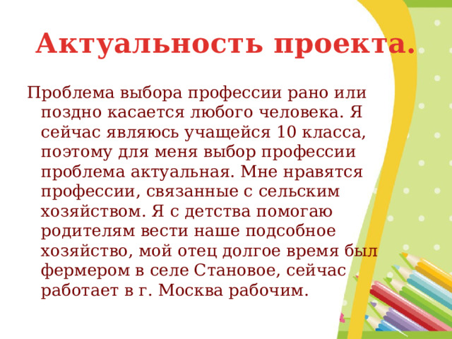 Актуальность проекта. Проблема выбора профессии рано или поздно касается любого человека. Я сейчас являюсь учащейся 10 класса, поэтому для меня выбор профессии проблема актуальная. Мне нравятся профессии, связанные с сельским хозяйством. Я с детства помогаю родителям вести наше подсобное хозяйство, мой отец долгое время был фермером в селе Становое, сейчас работает в г. Москва рабочим. 