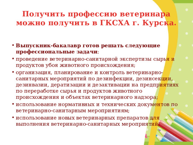 Получить профессию ветеринара можно получить в ГКСХА г. Курска.  Выпускник-бакалавр готов решать следующие профессиональные задачи : проведение ветеринарно-санитарной экспертизы сырья и продуктов убоя животного происхождения; организация, планирование и контроль ветеринарно-санитарных мероприятий по дезинфекции, дезинсекции, дезинвазии, дератизации и дезактивации на предприятиях по переработке сырья и продуктов животного происхождения и объектах ветеринарного надзора; использование нормативных и технических документов по ветеринарно-санитарным мероприятиям; использование новых ветеринарных препаратов для выполнения ветеринарно-санитарных мероприятий; 