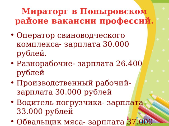 Мираторг в Поныровском районе вакансии профессий. Оператор свиноводческого комплекса- зарплата 30.000 рублей. Разнорабочие- зарплата 26.400 рублей Производственный рабочий- зарплата 30.000 рублей Водитель погрузчика- зарплата 33.000 рублей Обвальщик мяса- зарплата 37.000 рублей 